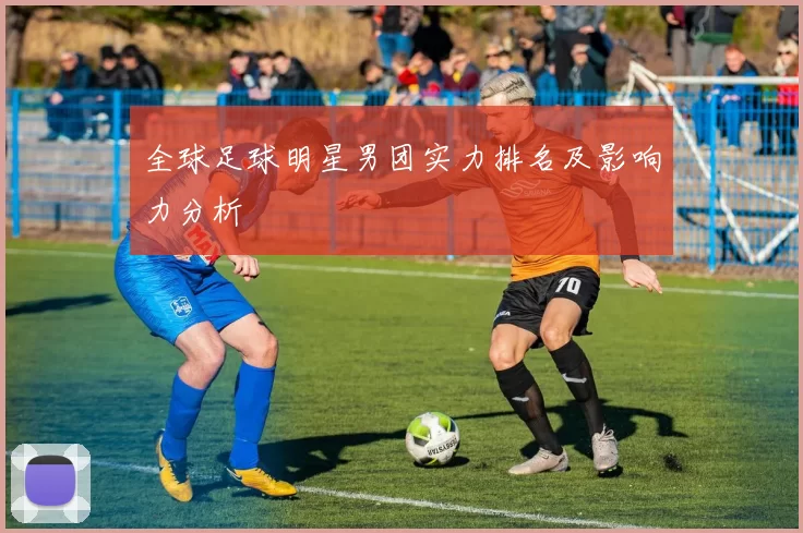 全球足球明星男团实力排名及影响力分析