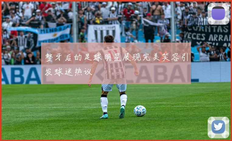整牙后的足球明星展现完美笑容引发球迷热议