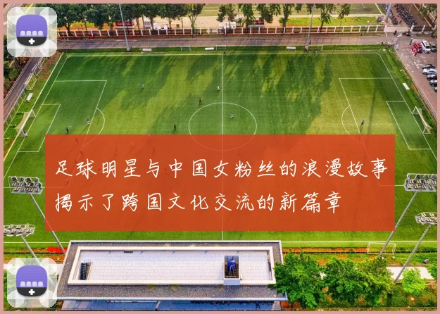 足球明星与中国女粉丝的浪漫故事揭示了跨国文化交流的新篇章