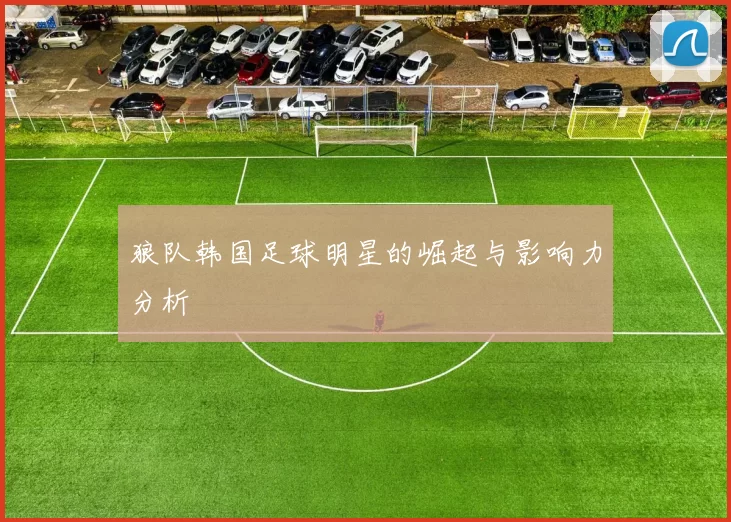 狼队韩国足球明星的崛起与影响力分析