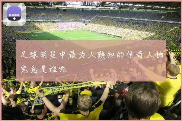 足球明星中最为人熟知的传奇人物究竟是谁呢