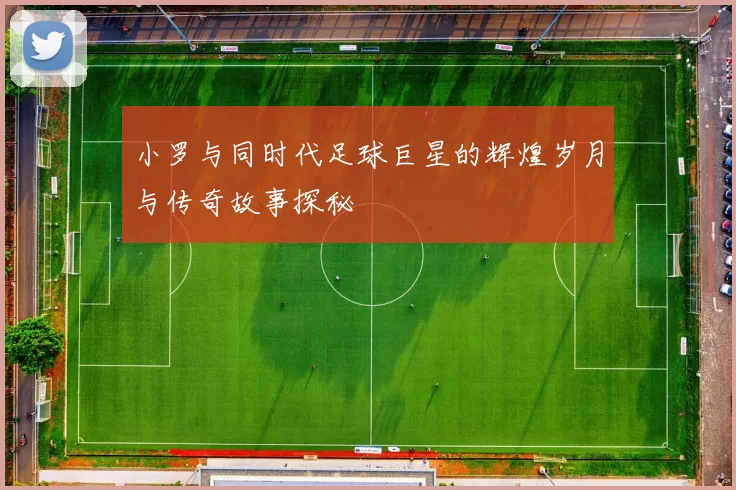小罗与同时代足球巨星的辉煌岁月与传奇故事探秘