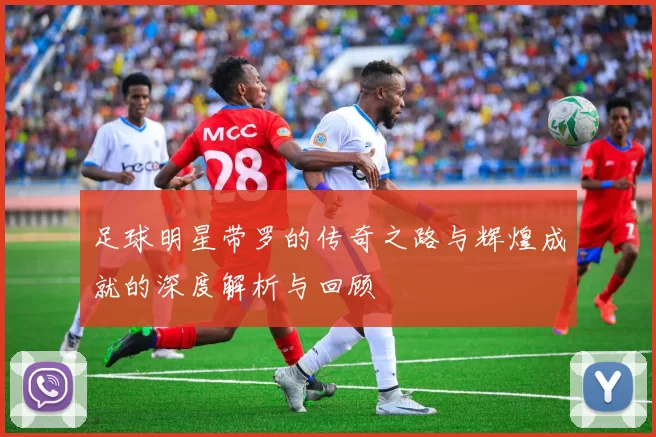 足球明星带罗的传奇之路与辉煌成就的深度解析与回顾